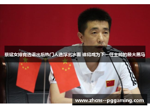 蔡斌女排竞选退出后热门人选浮出水面 谁将成为下一任主帅的最大黑马 蔡斌女排竞选退出后热门人选浮出水面 谁将成为下一任主帅的最大黑马