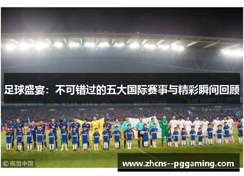 足球盛宴：不可错过的五大国际赛事与精彩瞬间回顾