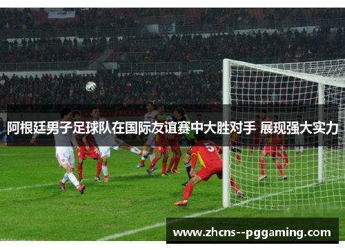 阿根廷男子足球队在国际友谊赛中大胜对手 展现强大实力 阿根廷男子足球队在国际友谊赛中大胜对手 展现强大实力