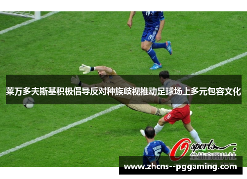 莱万多夫斯基积极倡导反对种族歧视推动足球场上多元包容文化 莱万多夫斯基积极倡导反对种族歧视推动足球场上多元包容文化
