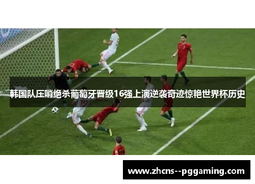 韩国队压哨绝杀葡萄牙晋级16强上演逆袭奇迹惊艳世界杯历史